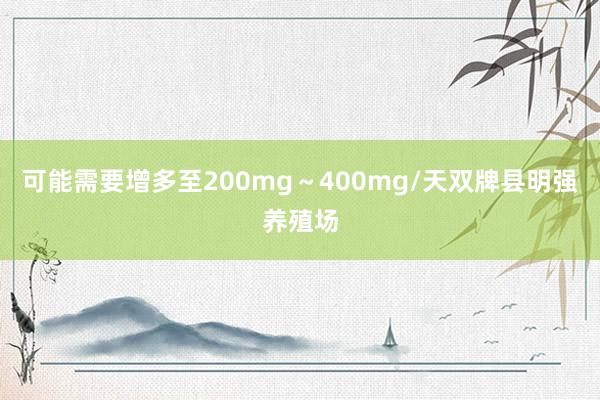 可能需要增多至200mg～400mg/天双牌县明强养殖场